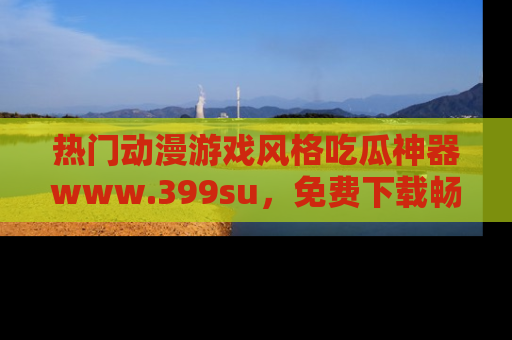 热门动漫游戏风格吃瓜神器www.399su，免费下载畅享精彩