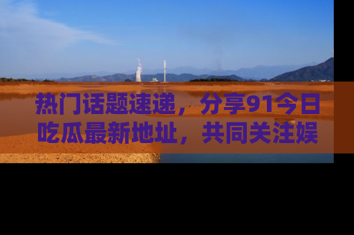 热门话题速递，分享91今日吃瓜最新地址，共同关注娱乐圈的风云变幻！