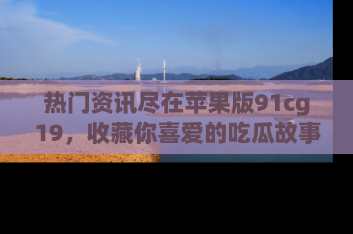 热门资讯尽在苹果版91cg19，收藏你喜爱的吃瓜故事吧！