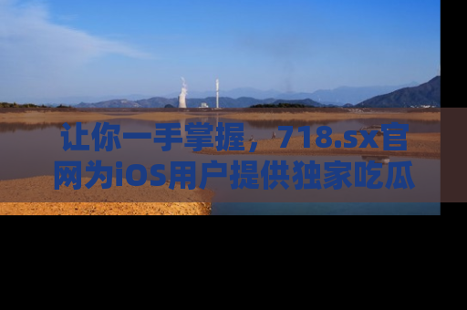 让你一手掌握，718.sx官网为iOS用户提供独家吃瓜内容！