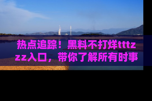 热点追踪！黑料不打烊tttzzz入口，带你了解所有时事动态，赶紧打开网址链接！
