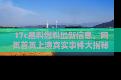 17c黑料爆料最新信息,网页首页上演真实事件大揭秘