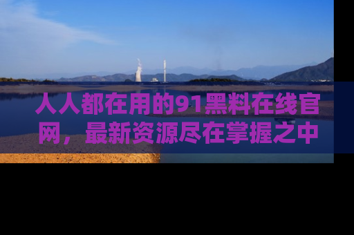 人人都在用的91黑料在线官网，最新资源尽在掌握之中