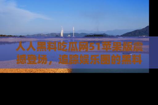 人人黑料吃瓜网51苹果版震撼登场，追踪娱乐圈的黑料与热闻