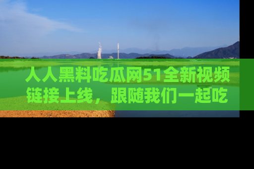 人人黑料吃瓜网51全新视频链接上线，跟随我们一起吃瓜围观！