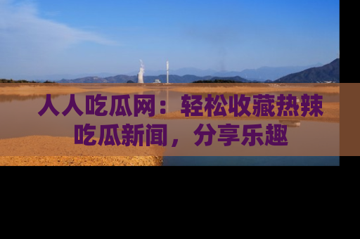 人人吃瓜网：轻松收藏热辣吃瓜新闻，分享乐趣