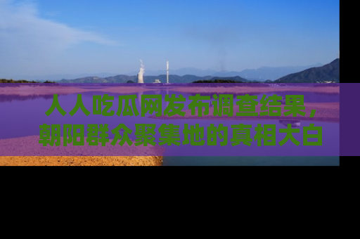 人人吃瓜网发布调查结果，朝阳群众聚集地的真相大白