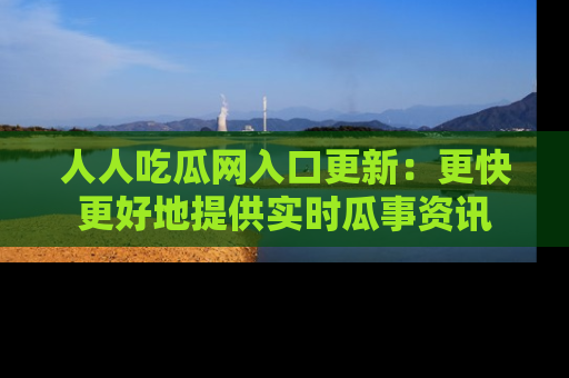 人人吃瓜网入口更新：更快更好地提供实时瓜事资讯