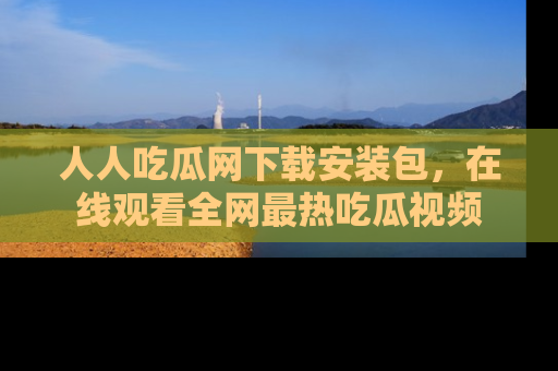 人人吃瓜网下载安装包，在线观看全网最热吃瓜视频