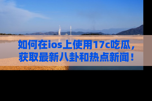 如何在ios上使用17c吃瓜，获取最新八卦和热点新闻！