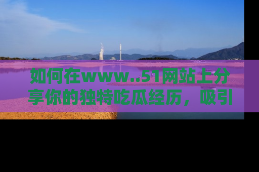 如何在www..51网站上分享你的独特吃瓜经历，吸引更多用户关注
