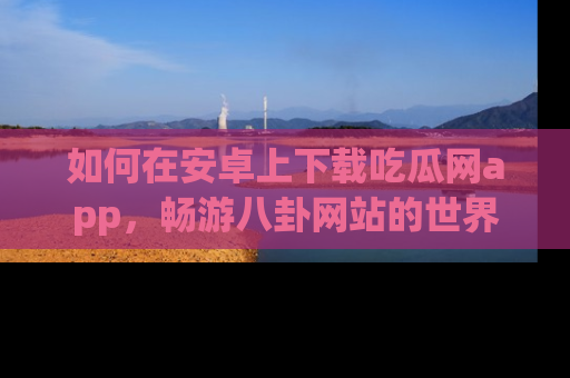 如何在安卓上下载吃瓜网app，畅游八卦网站的世界