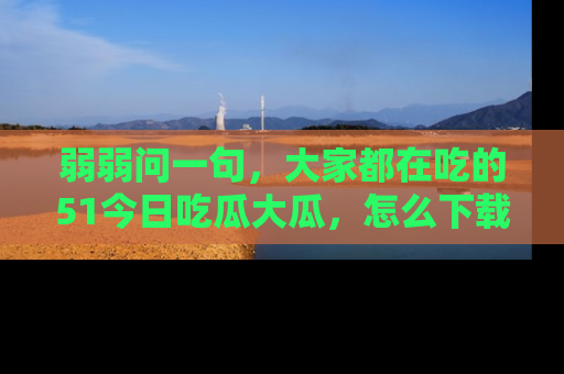 弱弱问一句，大家都在吃的51今日吃瓜大瓜，怎么下载登录才能体验最新入口？
