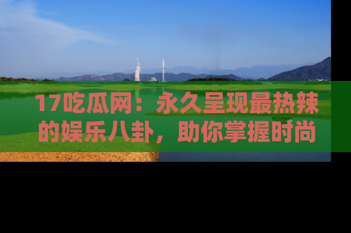 17吃瓜网:永久呈现最热辣的娱乐八卦,助你掌握时尚趋势