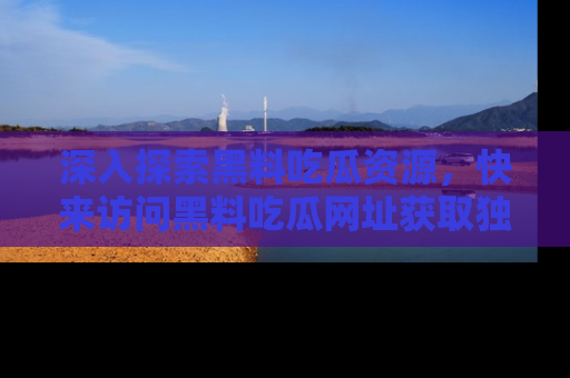 深入探索黑料吃瓜资源，快来访问黑料吃瓜网址获取独家内容！