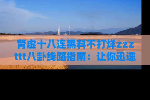 肾虚十八连黑料不打烊zzzttt八卦线路指南：让你迅速掌握热点事件脉络