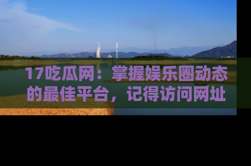 17吃瓜网:掌握娱乐圈动态的最佳平台,记得访问网址获取新鲜资讯!