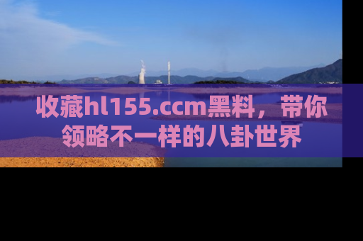 收藏hl155.ccm黑料，带你领略不一样的八卦世界