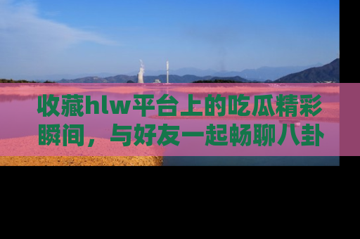 收藏hlw平台上的吃瓜精彩瞬间，与好友一起畅聊八卦趣闻！