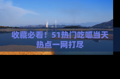 收藏必看！51热门吃呱当天热点一网打尽