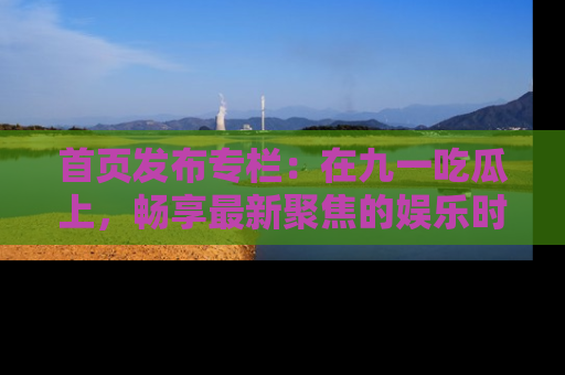 首页发布专栏：在九一吃瓜上，畅享最新聚焦的娱乐时讯
