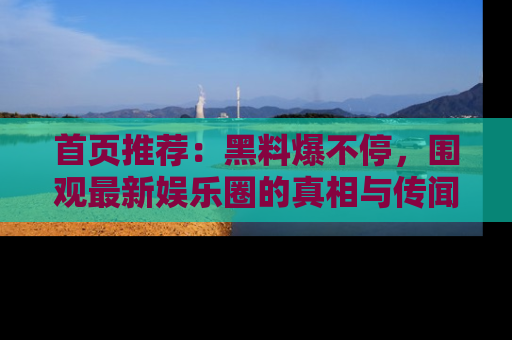 首页推荐：黑料爆不停，围观最新娱乐圈的真相与传闻