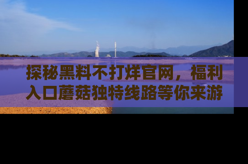 探秘黑料不打烊官网,福利入口蘑菇独特线路等你来游玩!