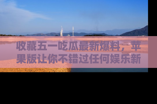 收藏五一吃瓜最新爆料，苹果版让你不错过任何娱乐新闻