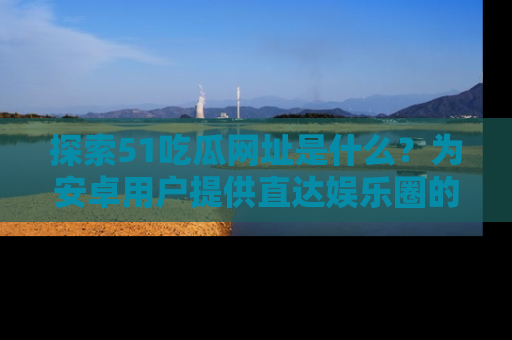 探索51吃瓜网址是什么?为安卓用户提供直达娱乐圈的途径
