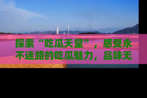 探索“吃瓜天堂”,感受永不迷路的吃瓜魅力,品味无尽的美食!