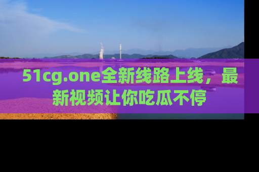 51cg.one全新线路上线,最新视频让你吃瓜不停