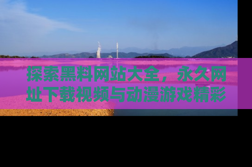 探索黑料网站大全,永久网址下载视频与动漫游戏精彩瞬间!