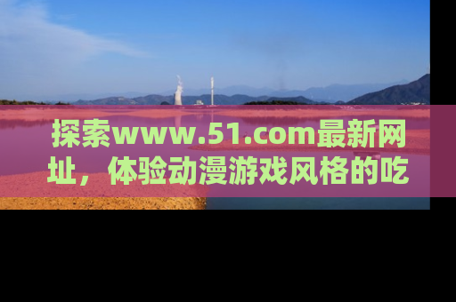 探索www.51.com最新网址,体验动漫游戏风格的吃瓜乐趣!