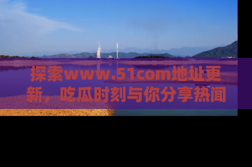探索www.51com地址更新,吃瓜时刻与你分享热闻