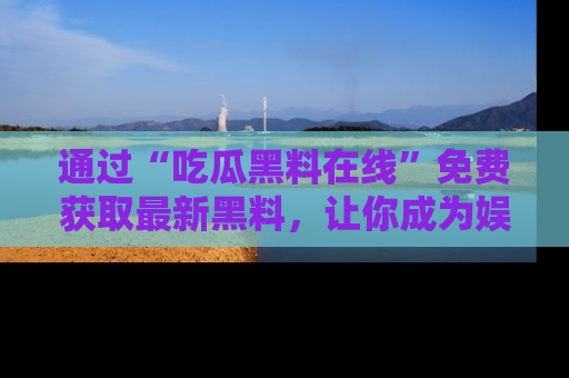 通过“吃瓜黑料在线”免费获取最新黑料，让你成为娱乐圈的内幕专家！