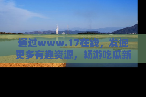 通过www.17在线，发掘更多有趣资源，畅游吃瓜新闻海洋