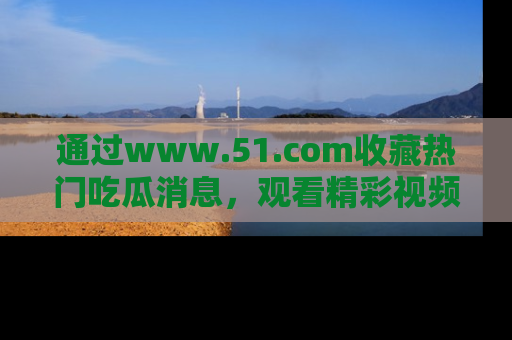 通过www.51.com收藏热门吃瓜消息，观看精彩视频与段子！