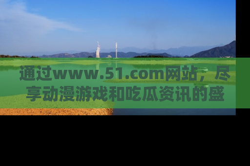 通过www.51.com网站，尽享动漫游戏和吃瓜资讯的盛宴！