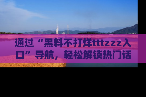 通过“黑料不打烊tttzzz入口”导航，轻松解锁热门话题及娱乐圈黑料内幕