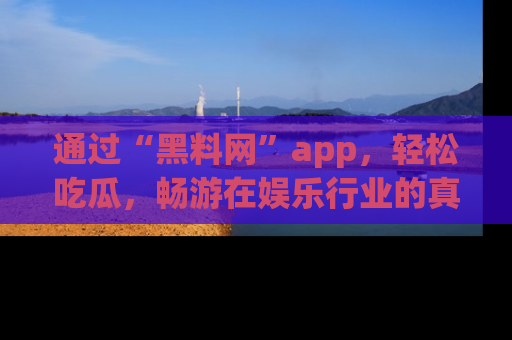 通过“黑料网”app，轻松吃瓜，畅游在娱乐行业的真实世界！