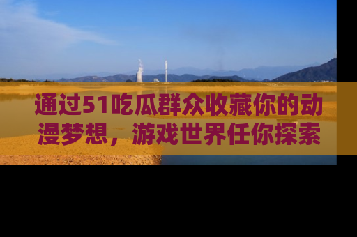 通过51吃瓜群众收藏你的动漫梦想，游戏世界任你探索