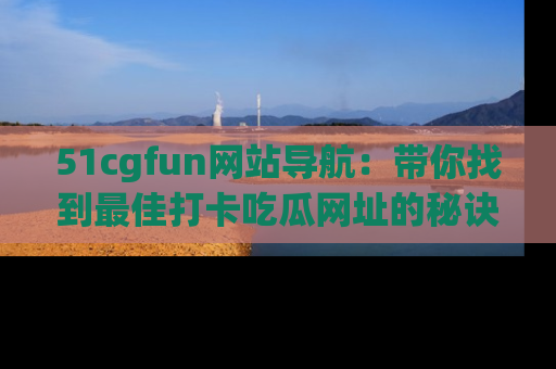51cgfun网站导航:带你找到最佳打卡吃瓜网址的秘诀