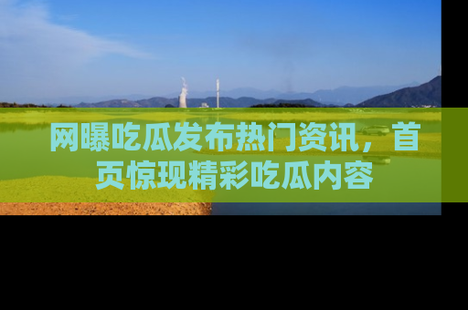 网曝吃瓜发布热门资讯，首页惊现精彩吃瓜内容