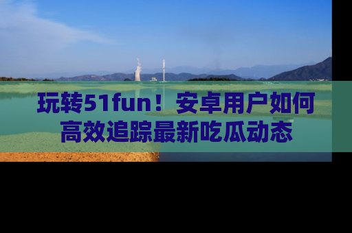 玩转51fun！安卓用户如何高效追踪最新吃瓜动态