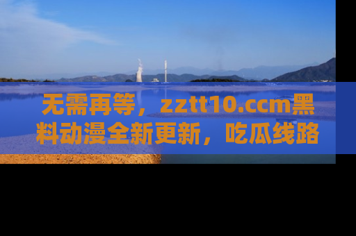 无需再等,zztt10.ccm黑料动漫全新更新,吃瓜线路佛系推荐!