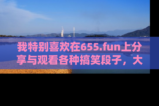 我特别喜欢在655.fun上分享与观看各种搞笑段子，大家一起来享受乐趣吧！