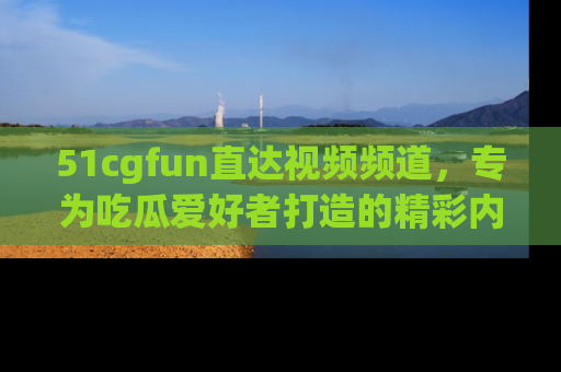 51cgfun直达视频频道，专为吃瓜爱好者打造的精彩内容库！