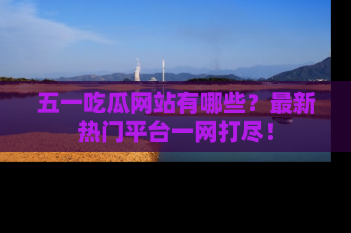 五一吃瓜网站有哪些？最新热门平台一网打尽！
