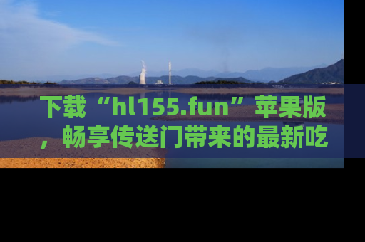 下载“hl155.fun”苹果版，畅享传送门带来的最新吃瓜资讯