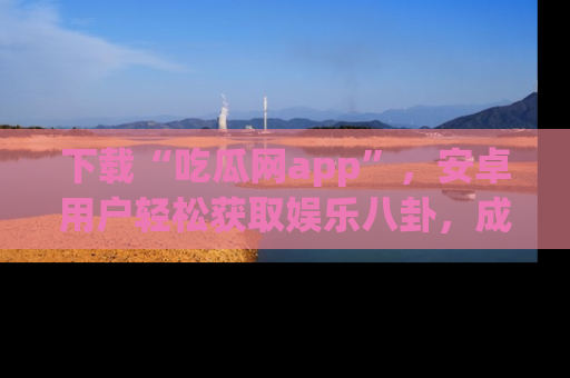 下载“吃瓜网app”,安卓用户轻松获取娱乐八卦,成为身边的知情达人!